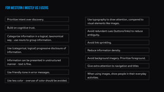 for western ( mostly US ) users
Build on cognitive trust.
Prioritize intent over discovery.
Categorize information in a logical, taxonomical
way - use nouns to group information.
Use (categorical, logical) progressive disclosure of
information.
Information can be presented in unstructured
manner - text is ﬁne.
Use friendly-tone in error messages.
Use less color - overuse of color should be avoided.
Use typography to draw attention, compared to
visual elements like images.
Avoid redundant cues (buttons/links) to reduce
ambiguity.
Avoid link sprinkling.
Reduce information density.
Avoid background imagery. Prioritize foreground.
Give extra attention to navigation and titles
When using images, show people in their everyday
activities.
 