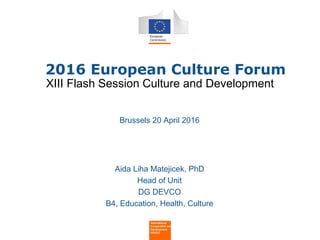 •
• 2016 European Culture Forum
Brussels 20 April 2016
Aida Liha Matejicek, PhD
Head of Unit
DG DEVCO
B4, Education, Health, Culture
International
Cooperation and
Development
DEVCO
XIII Flash Session Culture and Development
 