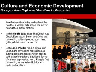 Culture and Economic Development
Survey of Asian Region and Questions for Discussion



•   Developing cities today understand the
    role that a vibrant arts scene can play in
    raising their global profiles.

•   In the Middle East, cities like Dubai, Abu
    Dhabi, Damascus, Beirut and Doha are
    developing cultural precincts, art fairs,
    gallery districts and museums.

•   In the Asia-Pacific region, Seoul and
    Beijing are developing reputations as
    cutting-edge arts locales which look to
    both experimental and traditional forms
    of cultural expression. Hong Kong is fast
    developing as an Asian Hub for arts
    trade and auctions.
 