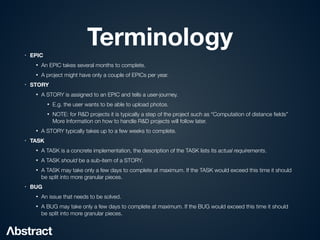 Terminology
• EPIC
• An EPIC takes several months to complete.


• A project might have only a couple of EPICs per year.


• STORY
• A STORY is assigned to an EPIC and tells a user-journey.


• E.g. the user wants to be able to upload photos.


• NOTE: for R&D projects it is typically a step of the project such as “Computation of distance
fi
elds”
More Information on how to handle R&D projects will follow later.


• A STORY typically takes up to a few weeks to complete.


• TASK
• A TASK is a concrete implementation, the description of the TASK lists its actual requirements.


• A TASK should be a sub-item of a STORY.


• A TASK may take only a few days to complete at maximum. If the TASK would exceed this time it should
be split into more granular pieces.


• BUG
• An issue that needs to be solved.


• A BUG may take only a few days to complete at maximum. If the BUG would exceed this time it should
be split into more granular pieces.
 
