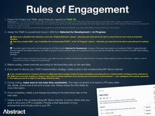 Rules of Engagement
1. Check into Project and TASK using TimeLock. (specify its TASK ID)
 
TimeLock is our in-house time tracking app that we're using to capture the time spent on a TASK and correlate that with the actual JIRA TASK. It helps our project management to
understand the work process and it will also help you to see how you spent your time during the last sprint. It's also a helpful step to grow your TASK estimation skills as you can compare the
estimate vs. actual time spent.
 
TimeLock is under continuous development and is available on both Windows and MacOS, if you have some ideas on how to improve it - let us know!


2. Assign the TASK to yourself and move in JIRA from Selected for Development to In Progress.


⚠ Make sure a plausible time estimate is set in the “Original Estimate” column - otherwise your lead will not be able to ensure that we won't miss an important
deadline. 
⚠ Only have a single TASK - and, if available, the corresponding STORY - in the "In Progress" column - otherwise your lead will not be able to see what you're working
on.


ℹ The project-lead is instructed to set the estimate for all TASKs that are Selected for Development. However, if the project-lead opted out of setting the TASK’s “Original Estimate”,
then the engineer that begins working on the TASK is required to set the estimate based on his predictions. Once you have set the estimate, write a comment to the JIRA TASK justifying
the estimate.
 
Example:


“I’m setting the estimate to 4d and 2h because the feature is quite complex and requires extending the rendering backend. Getting the shader to run properly through the pipeline will require several iterations. I might have to split the
vectorizer into several classes to implement the integral properly.”


3. Before coding, create branches according to the branching rules on the next slide.


4. If you want to discuss your TASK implementation strategy: create a post in the corresponding MS Teams channel.


⚠ If you recently joined our company and you're within your
fi
rst 2 months: Create the post immediately and elaborate your implementation strategy and the estimate for
the TASK you'll now start working on. Keep in mind, that it is always important to be concise and to the point in communication — your colleagues will certainly appreciate
it. This helps you and us to align on how things should be done.


5. During coding, make sure to not miss time constraints. The major constraint is to submit a PR every other
day. Ideally, submit one at the end of every day. Please review the next slides for
more information.


6. Once completed, create a pull request according to the branching rules on the
next slide.


7. Create a post in the corresponding MS Teams channel, to inform others that your
work is done and a PR is available. Provide a brief description of your
achievement and include a link to your PR.
 