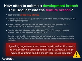 How often to submit a development branch  
Pull Request into the feature branch?
• Ideally every day, at least every other day.


• This helps you to avoid spending weeks on work product that is not usable by the project due
to a bad engineering choice.


• It helps the learning process and improves code quality as you will get direction and
immediate feedback from your project-lead and your colleagues.


• This also helps your colleagues, as large PRs with 1000s of LOC changed, cannot be
reviewed - even when spending large amounts of time.


• If you fail to submit a PR in the required interval, you’re required to inform the project-lead in
your Teams “Task Post” (more on the “Task Post” later) and provide progress updates and a
justi
fi
cation.
Spending large amounts of time on work product that needs
to be discarded is 1) disappointing for all parties, 2) a huge
waste of your time and 3) a money loss for our company.
⚠
 