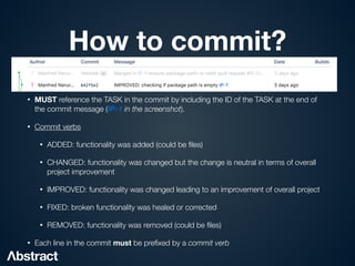How to commit?
• MUST reference the TASK in the commit by including the ID of the TASK at the end of
the commit message (IP-1 in the screenshot).


• Commit verbs


• ADDED: functionality was added (could be
fi
les)


• CHANGED: functionality was changed but the change is neutral in terms of overall
project improvement


• IMPROVED: functionality was changed leading to an improvement of overall project


• FIXED: broken functionality was healed or corrected


• REMOVED: functionality was removed (could be
fi
les)


• Each line in the commit must be pre
fi
xed by a commit verb
 