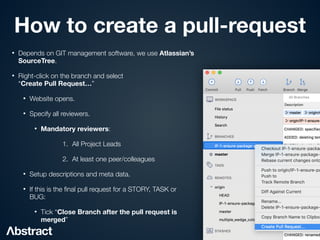 How to create a pull-request
• Depends on GIT management software, we use Atlassian’s
SourceTree.


• Right-click on the branch and select
 
“Create Pull Request…”


• Website opens.


• Specify all reviewers.


• Mandatory reviewers:


1. All Project Leads


2. At least one peer/colleagues


• Setup descriptions and meta data.


• If this is the
fi
nal pull request for a STORY, TASK or
BUG:


• Tick “Close Branch after the pull request is
merged”
 