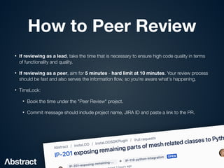 How to Peer Review
• If reviewing as a lead, take the time that is necessary to ensure high code quality in terms
of functionality and quality.


• If reviewing as a peer, aim for 5 minutes - hard limit at 10 minutes. Your review process
should be fast and also serves the information
fl
ow, so you're aware what's happening.


• TimeLock:


• Book the time under the "Peer Review" project.


• Commit message should include project name, JIRA ID and paste a link to the PR.
 