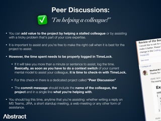 Peer Discussions:
"I'm helping a colleague!"
• You can add value to the project by helping a stalled colleague or by assisting
with a tricky problem that's part of your core expertise.


• It is important to assist and you're free to make the right call when it is best for the
project to assist.


• However, the time spent needs to be properly logged in TimeLock.


• If it will take you more than a minute or sentence to assist, log the time.
Basically, as soon as you have to do a context switch of your current
mental model to assist your colleague, it is time to check-in with TimeLock.


• For this check-in there is a dedicated project called "Peer Discussion"
• The commit message should include the name of the colleague, the
project and in a single line what you're helping with.


• You should log this time, anytime that you're assisting: whether writing a reply on
MS Teams, JIRA, a short standup meeting, a web-meeting or any other form of
assistance.
✅
 
