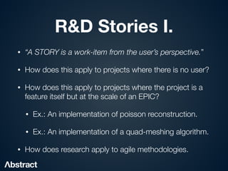 R&D Stories I.
• “A STORY is a work-item from the user’s perspective.”


• How does this apply to projects where there is no user?


• How does this apply to projects where the project is a
feature itself but at the scale of an EPIC?


• Ex.: An implementation of poisson reconstruction.


• Ex.: An implementation of a quad-meshing algorithm.


• How does research apply to agile methodologies.
 