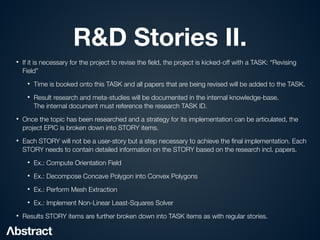R&D Stories II.
• If it is necessary for the project to revise the
fi
eld, the project is kicked-off with a TASK: “Revising
Field”


• Time is booked onto this TASK and all papers that are being revised will be added to the TASK.


• Result research and meta-studies will be documented in the internal knowledge-base.
 
The internal document must reference the research TASK ID.


• Once the topic has been researched and a strategy for its implementation can be articulated, the
project EPIC is broken down into STORY items.


• Each STORY will not be a user-story but a step necessary to achieve the
fi
nal implementation. Each
STORY needs to contain detailed information on the STORY based on the research incl. papers.


• Ex.: Compute Orientation Field


• Ex.: Decompose Concave Polygon into Convex Polygons


• Ex.: Perform Mesh Extraction


• Ex.: Implement Non-Linear Least-Squares Solver


• Results STORY items are further broken down into TASK items as with regular stories.
 