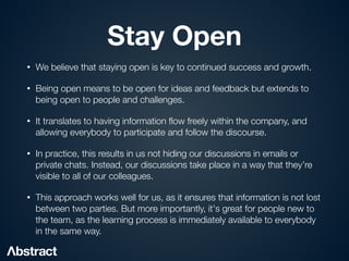Stay Open
• We believe that staying open is key to continued success and growth.


• Being open means to be open for ideas and feedback but extends to
being open to people and challenges.


• It translates to having information
fl
ow freely within the company, and
allowing everybody to participate and follow the discourse.


• In practice, this results in us not hiding our discussions in emails or
private chats. Instead, our discussions take place in a way that they’re
visible to all of our colleagues.


• This approach works well for us, as it ensures that information is not lost
between two parties. But more importantly, it's great for people new to
the team, as the learning process is immediately available to everybody
in the same way.
 