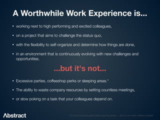 A Worthwhile Work Experience is...
• working next to high performing and excited colleagues,


• on a project that aims to challenge the status quo,


• with the
fl
exibility to self-organize and determine how things are done,


• in an environment that is continuously evolving with new challenges and
opportunities.
...but it's not...
• Excessive parties, coffeeshop perks or sleeping areas.*


• The ability to waste company resources by setting countless meetings,


• or slow poking on a task that your colleagues depend on.
* Of course we have great perks and do parties — but it's not what makes us great!
 