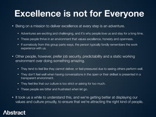 Excellence is not for Everyone
• Being on a mission to deliver excellence at every step is an adventure.


• Adventures are exciting and challenging, and it's why people love us and stay for a long time.


• These people thrive in an environment that values excellence, honesty and openness.


• If somebody from this group parts ways, the person typically fondly remembers the work
experience with us.


• Other people, however, prefer job security, predictability and a static working
environment over doing something amazing.


• They tend to feel like they cannot deliver, or feel pressured due to seeing others perform well.


• They don't feel well when having conversations in the open or their skillset is presented in a
transparent environment.


• They feel like that our culture is too strict or asking for too much.


• These people are bitter and frustrated when let go.


• It took us a while to understand this, and we're getting better at displaying our
values and culture proudly, to ensure that we're attracting the right kind of people.
 