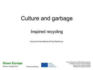 Culture and garbage

                               Inspired recycling

                              Libuse Zimmerhaklová & Petra Bavlinova




                                                                       Active Citizenship of Minorities (Lithuania)
Green Europe                                                                Georgian Youth for Europe (Georgia)
                                                                                   Green Cross Society (Ukraine)
Rustavi, Georgia 2012    Project funded by                                          REVERS Foundation (Poland)
 