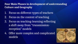 Four Main Phases in development of understanding
Culture and Geography
1. Focus on different types of teachers
2. Focus on the context of teaching
3. Focus on teaching-learning reflecting
a shift away from “transmission-
reception” models
4. Offer more complex and complicated
models
 