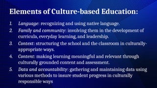 Elements of Culture-based Education:
1. Language: recognizing and using native language.
2. Family and community: involving them in the development of
curricula, everyday learning, and leadership.
3. Context: structuring the school and the classroom in culturally-
appropriate ways.
4. Content: making learning meaningful and relevant through
culturally grounded content and assessment.
5. Data and accountability: gathering and maintaining data using
various methods to insure student progress in culturally
responsible ways
 