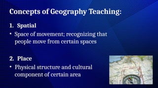 Concepts of Geography Teaching:
1. Spatial
• Space of movement; recognizing that
people move from certain spaces
2. Place
• Physical structure and cultural
component of certain area
 