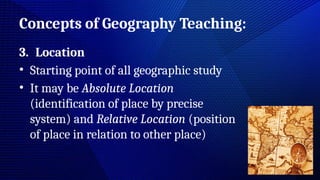 Concepts of Geography Teaching:
3. Location
• Starting point of all geographic study
• It may be Absolute Location
(identification of place by precise
system) and Relative Location (position
of place in relation to other place)
 
