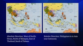 Absolute Direction: West of Pacific
Ocean, North of Malaysia, East of
Thailand, South of Taiwan
Relative Direction: Philippines is in Asia
near Indonesia
 