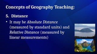 Concepts of Geography Teaching:
5. Distance
• It may be Absolute Distance
(measured by standard units) and
Relative Distance (measured by
linear measurements)
 