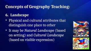 Concepts of Geography Teaching:
6. Landscape
• Physical and cultural attributes that
distinguish one place to other
• It may be Natural Landscape (based
on setting) and Cultural Landscape
(based on visible expression)
 