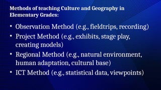 Methods of teaching Culture and Geography in
Elementary Grades:
• Observation Method (e.g., fieldtrips, recording)
• Project Method (e.g., exhibits, stage play,
creating models)
• Regional Method (e.g., natural environment,
human adaptation, cultural base)
• ICT Method (e.g., statistical data, viewpoints)
 