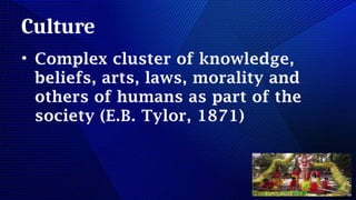 Culture
• Complex cluster of knowledge,
beliefs, arts, laws, morality and
others of humans as part of the
society (E.B. Tylor, 1871)
 
