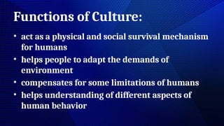 Functions of Culture:
• act as a physical and social survival mechanism
for humans
• helps people to adapt the demands of
environment
• compensates for some limitations of humans
• helps understanding of different aspects of
human behavior
 