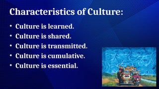 Characteristics of Culture:
• Culture is learned.
• Culture is shared.
• Culture is transmitted.
• Culture is cumulative.
• Culture is essential.
 