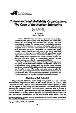 ~ Joumal of M&JIIIFIIICIIt
, . . . . 1995, Vol21, No. 4, 639-656
Culture and High Reliability Organizations:
The Case of the Nuclear Submarine
Paul E. Bierly III
Monmouth University
J.-C. Spender
Rutgers University
Perrow defined as 'high risk' those organizations that combine
complexity and tight coupling with the potential for catastrophic
failure. He concluded that accidents are 'normal' for such
organizations because their managers face irreconcilable structural
paradoxes. Centralization, the method of dealing with the tight
coupling, must be combined with delegation, the method ofdealing
with the complexity. Weick, researching the complex and tightly
coupled systems found in air trajfJC control and carrier flight-deck
operations, saw these problems differently. He argued that strong
organizational cultures provide a centralized and focused cognitive
system within which delegated and loosely coupled systems can
function effectively. High risk organizations thereby become
transformed into high reliability organizations (HROs).
Drawing on their personal experiences, thepaper's authorsfocus on
one type of HRO, the nuclear submarine. We argue for a multi-leve/
model in which culture interacts with and supports formal structure
and therebyproduces high reliability. In effective organizations culture
and formality co-exist. 'lhe nuclear submarine service is aúo the
intersection ofsevera/different cultures. Rickovercreateda new culture
for the nuclear Navy which is clear/y a crucial source ofreliability, but
it is also in tension with the o/der navalandsubmarine traditions.
High Risk or High ReliabiUty?
Organization theorists have long recognized that in turbulent
circumstances organizations need to be flexible (Burns & Stalker, 1961;
Lawrence & Lorsch, 1967). Centralized mechanistic control systems, it seems,
are not capable of responding sufficiently rapidly. Their bureaucracy inhibits
learning and communication. Decentralization combined with a flexible or
'organic'structure is a more appropriate response. Organic organizations search
for new answers by having everyone'pitchin', relyingonhigh leveis ofindividual
and work-group commitment to the overarching goals rather than on
Dim:t aiJ c:onespondenc:e to: PauJ E. Bierly UI, Monmouth Unívcrsity, School of Busíness AdminístTation,
West l..oag Branch, NJ 07764.
CopJript o 19'5 by JAIPrelalne. 1149-2163
639
 