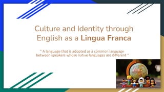 Culture and Identity through
English as a Lingua Franca
“ A language that is adopted as a common language
between speakers whose native languages are different “
 