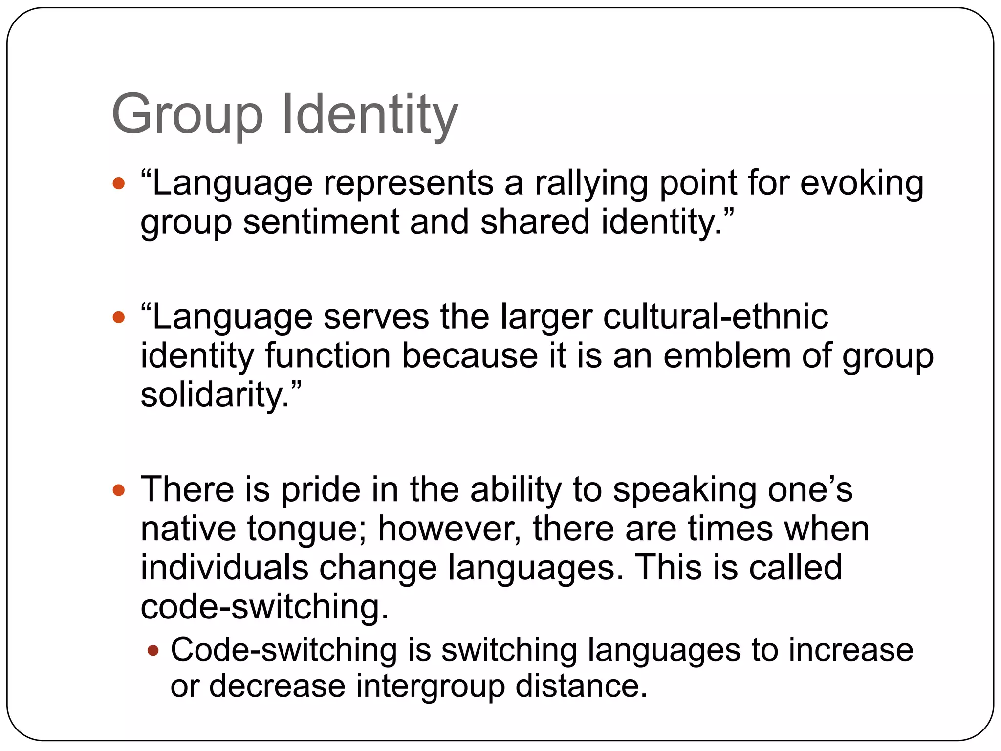 Group Identity“Language represents a rallying point for evoking group sentiment and shared identity.”“Language serves the larger cultural-ethnic identity function because it is an emblem of group solidarity.”There is pride in the ability to speaking one’s native tongue; however, there are times when individuals change languages. This is called code-switching.Code-switching is switching languages to increase or decrease intergroup distance.