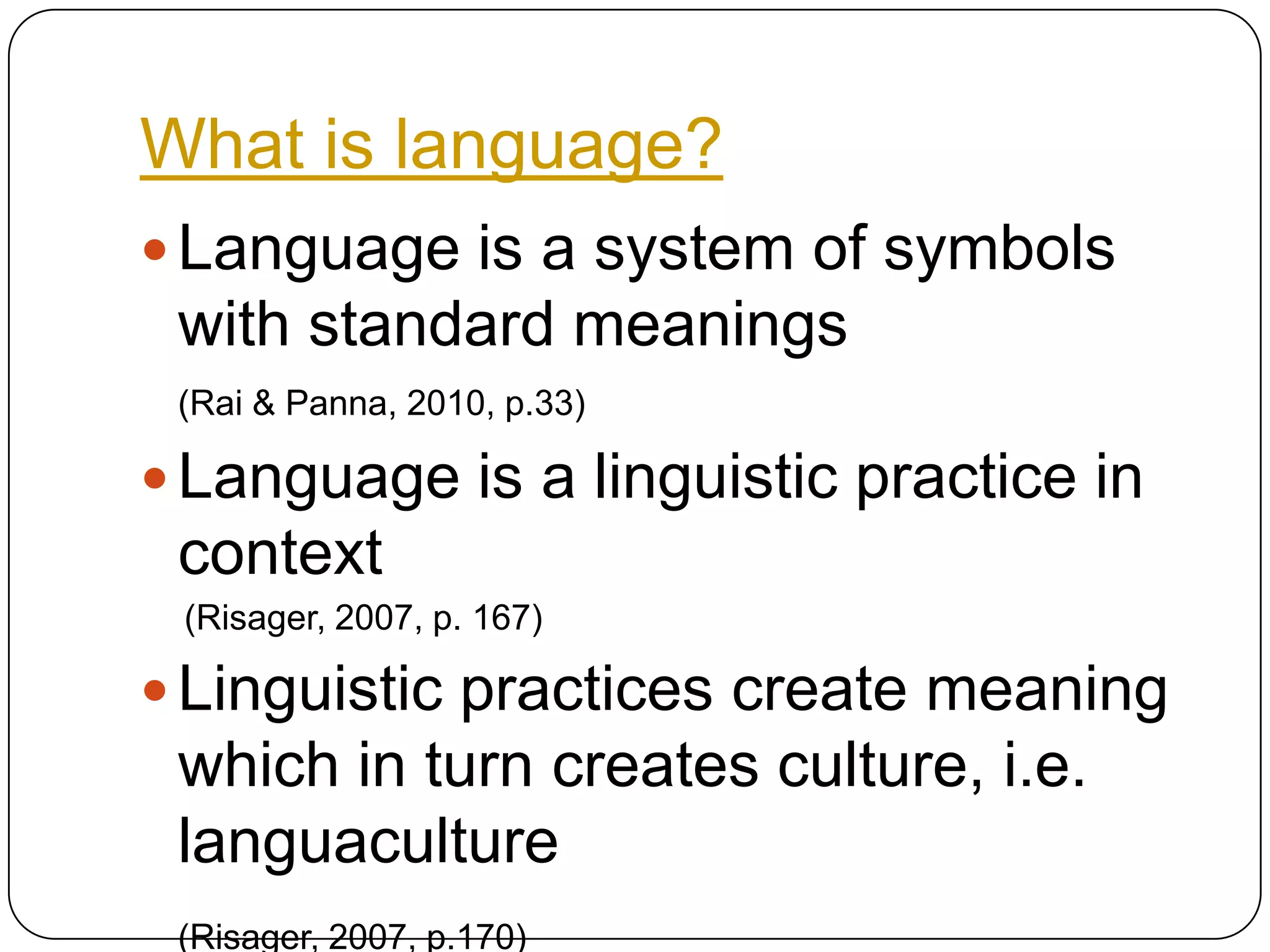 What is language?Language is a system of symbols with standard meanings (Rai & Panna, 2010, p.33)Language is a linguistic practice in context (Risager, 2007, p. 167)Linguistic practices create meaning which in turn creates culture, i.e. languaculture(Risager, 2007, p.170)