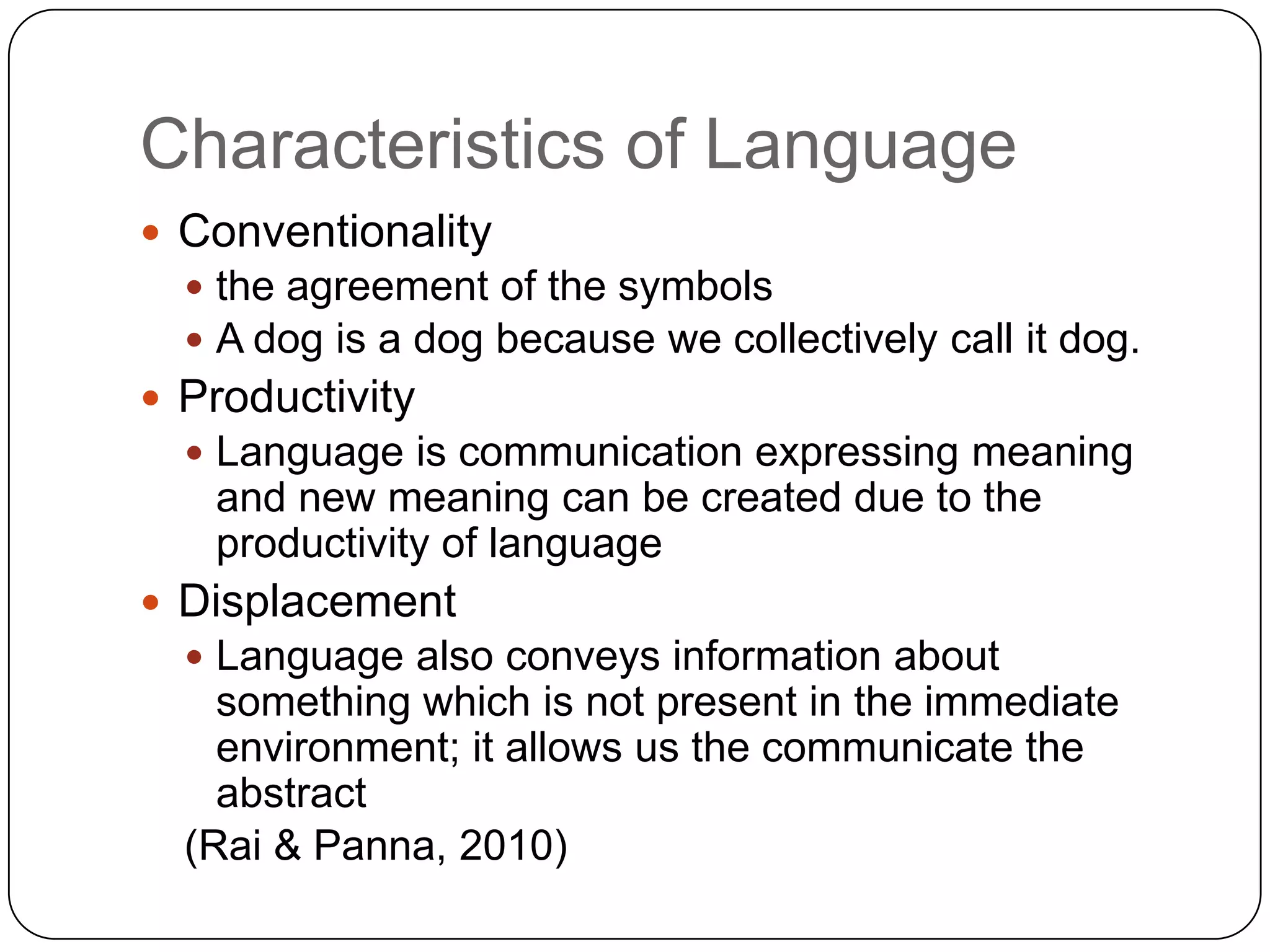 Characteristics of LanguageConventionality  the agreement of the symbolsA dog is a dog because we collectively call it dog.Productivity Language is communication expressing meaning and new meaning can be created due to the productivity of languageDisplacementLanguage also conveys information about something which is not present in the immediate environment; it allows us the communicate the abstract(Rai & Panna, 2010)