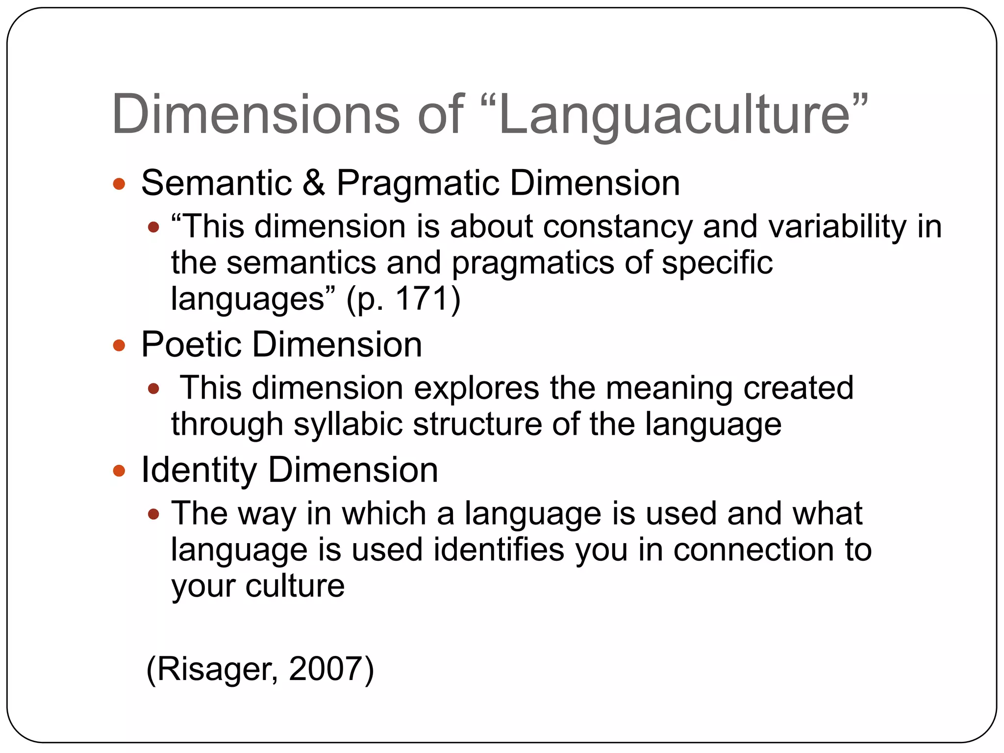 Dimensions of “Languaculture”Semantic & Pragmatic Dimension“This dimension is about constancy and variability in the semantics and pragmatics of specific languages” (p. 171)Poetic DimensionThis dimension explores the meaning created through syllabic structure of the languageIdentity DimensionThe way in which a language is used and what language is used identifies you in connection to your culture(Risager, 2007)