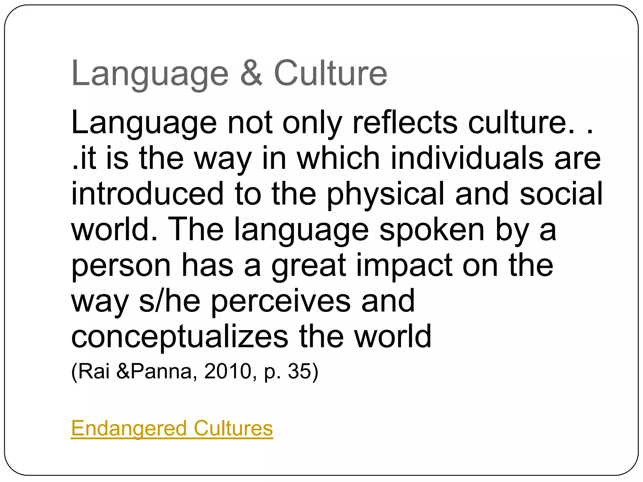 Language & CultureLanguage not only reflects culture. . .it is the way in which individuals are introduced to the physical and social world. The language spoken by a person has a great impact on the way s/he perceives and conceptualizes the world (Rai&Panna, 2010, p. 35)Endangered Cultures
