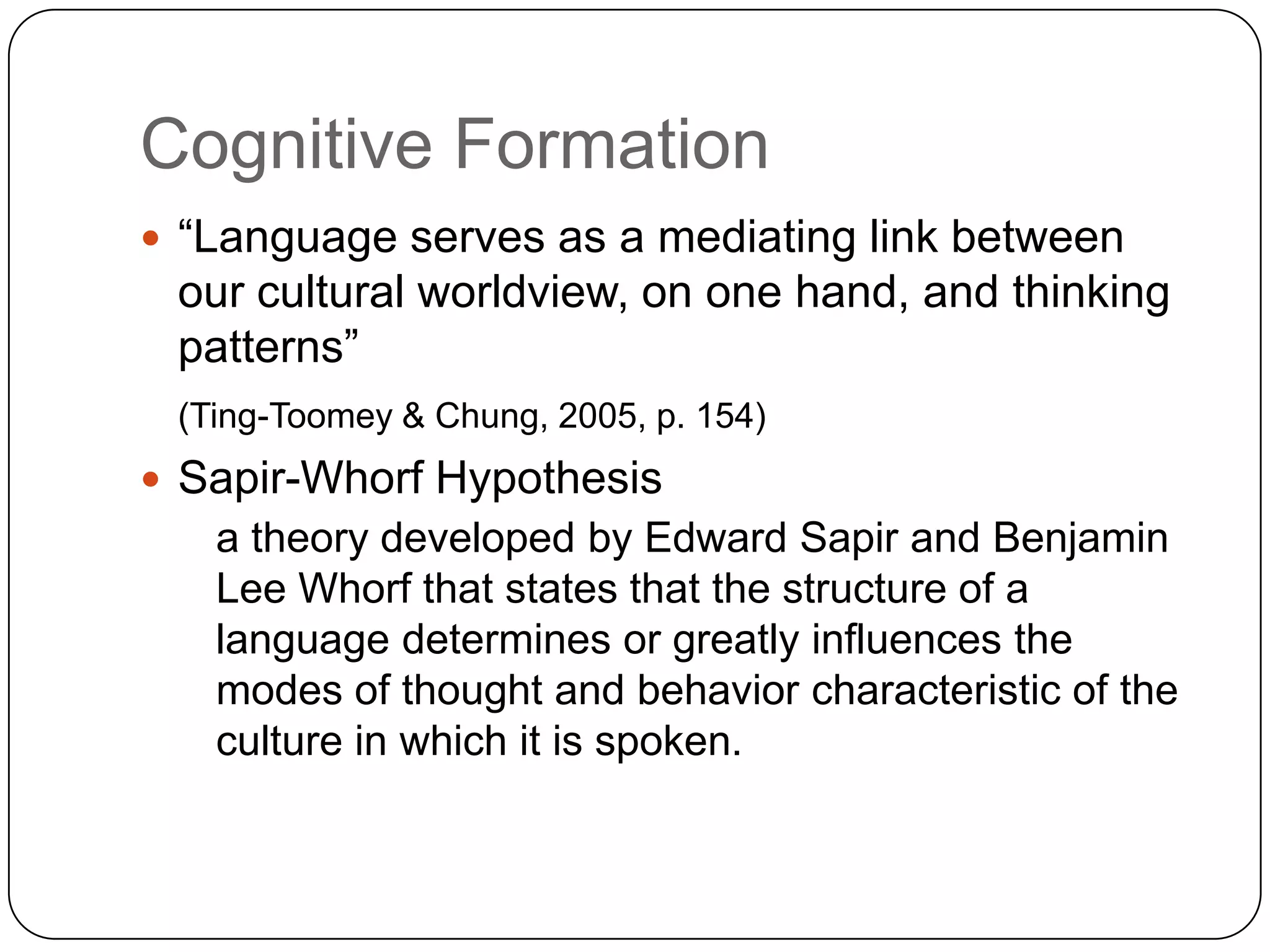 Cognitive Formation“Language serves as a mediating link between our cultural worldview, on one hand, and thinking patterns” (Ting-Toomey & Chung, 2005, p. 154)Sapir-Whorf Hypothesis 	a theory developed by Edward Sapir and Benjamin Lee Whorf that states that the structure of a language determines or greatly influences the modes of thought and behavior characteristic of the culture in which it is spoken. 