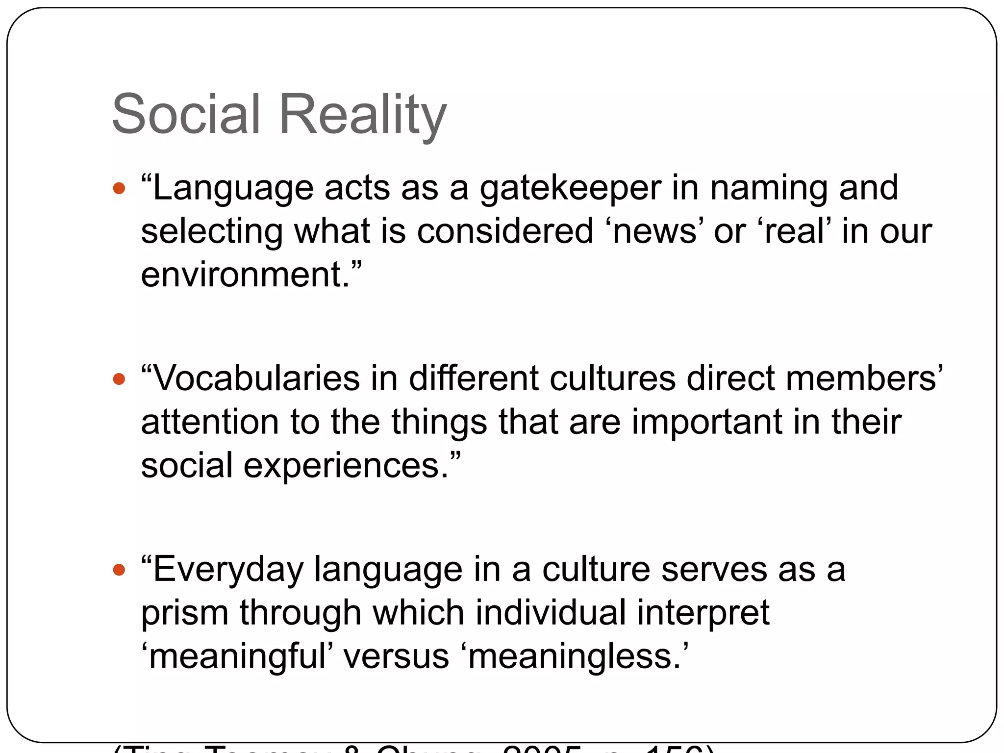 Social Reality“Language acts as a gatekeeper in naming and selecting what is considered ‘news’ or ‘real’ in our environment.”“Vocabularies in different cultures direct members’ attention to the things that are important in their social experiences.”“Everyday language in a culture serves as a prism through which individual interpret ‘meaningful’ versus ‘meaningless.’(Ting-Toomey & Chung, 2005, p. 156)
