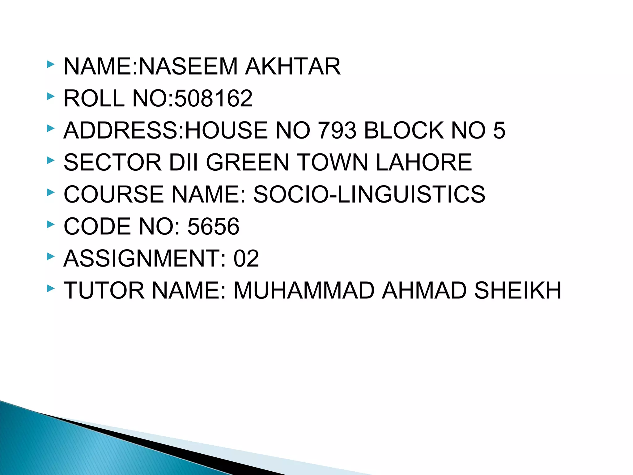  NAME:NASEEM AKHTAR
 ROLL NO:508162
 ADDRESS:HOUSE NO 793 BLOCK NO 5
 SECTOR DII GREEN TOWN LAHORE
 COURSE NAME: SOCIO-LINGUISTICS
 CODE NO: 5656
 ASSIGNMENT: 02
 TUTOR NAME: MUHAMMAD AHMAD SHEIKH
 