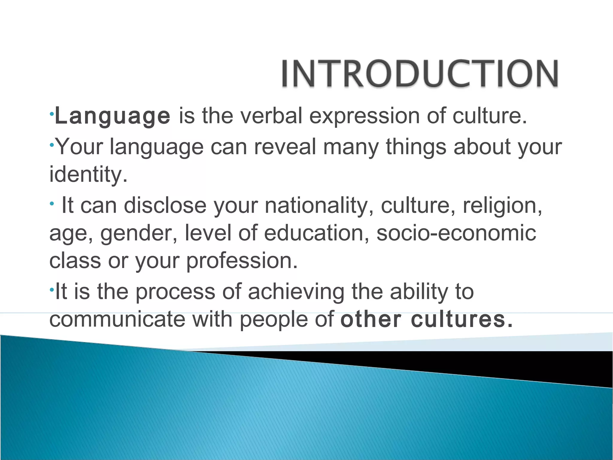 •Language      is the verbal expression of culture.
•Your language can reveal many things about your

identity.
• It can disclose your nationality, culture, religion,

age, gender, level of education, socio-economic
class or your profession.
•It is the process of achieving the ability to

communicate with people of other cultures.
 