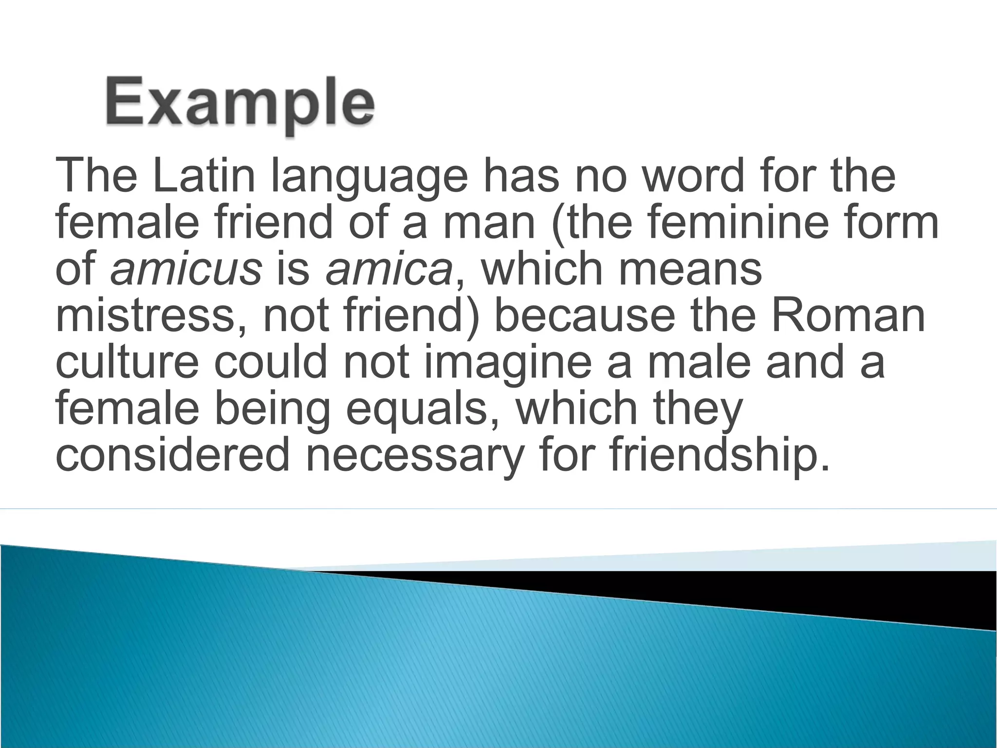 The Latin language has no word for the
female friend of a man (the feminine form
of amicus is amica, which means
mistress, not friend) because the Roman
culture could not imagine a male and a
female being equals, which they
considered necessary for friendship.
 