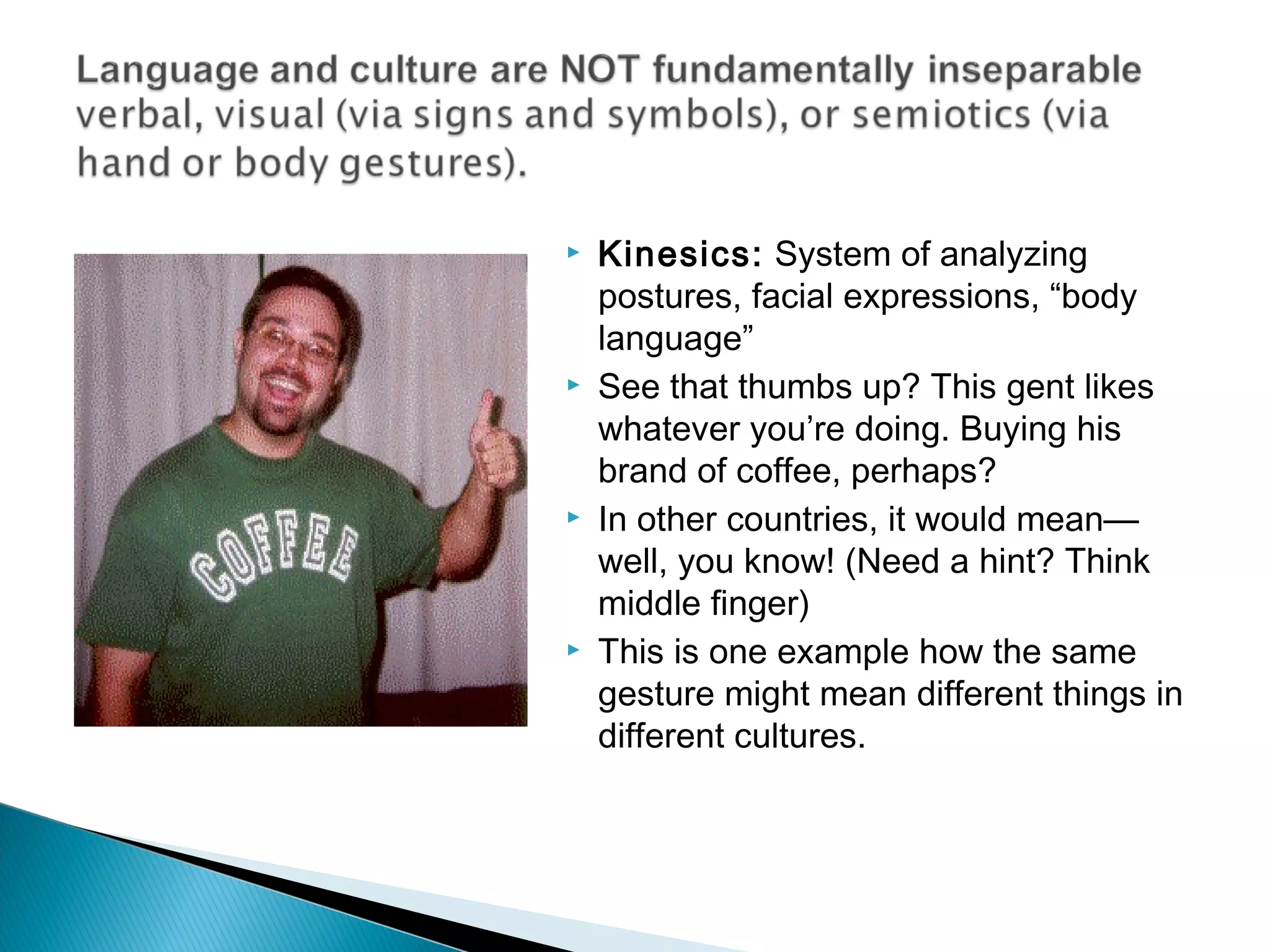    Kinesics: System of analyzing
    postures, facial expressions, “body
    language”
   See that thumbs up? This gent likes
    whatever you’re doing. Buying his
    brand of coffee, perhaps?
   In other countries, it would mean—
    well, you know! (Need a hint? Think
    middle finger)
   This is one example how the same
    gesture might mean different things in
    different cultures.
 