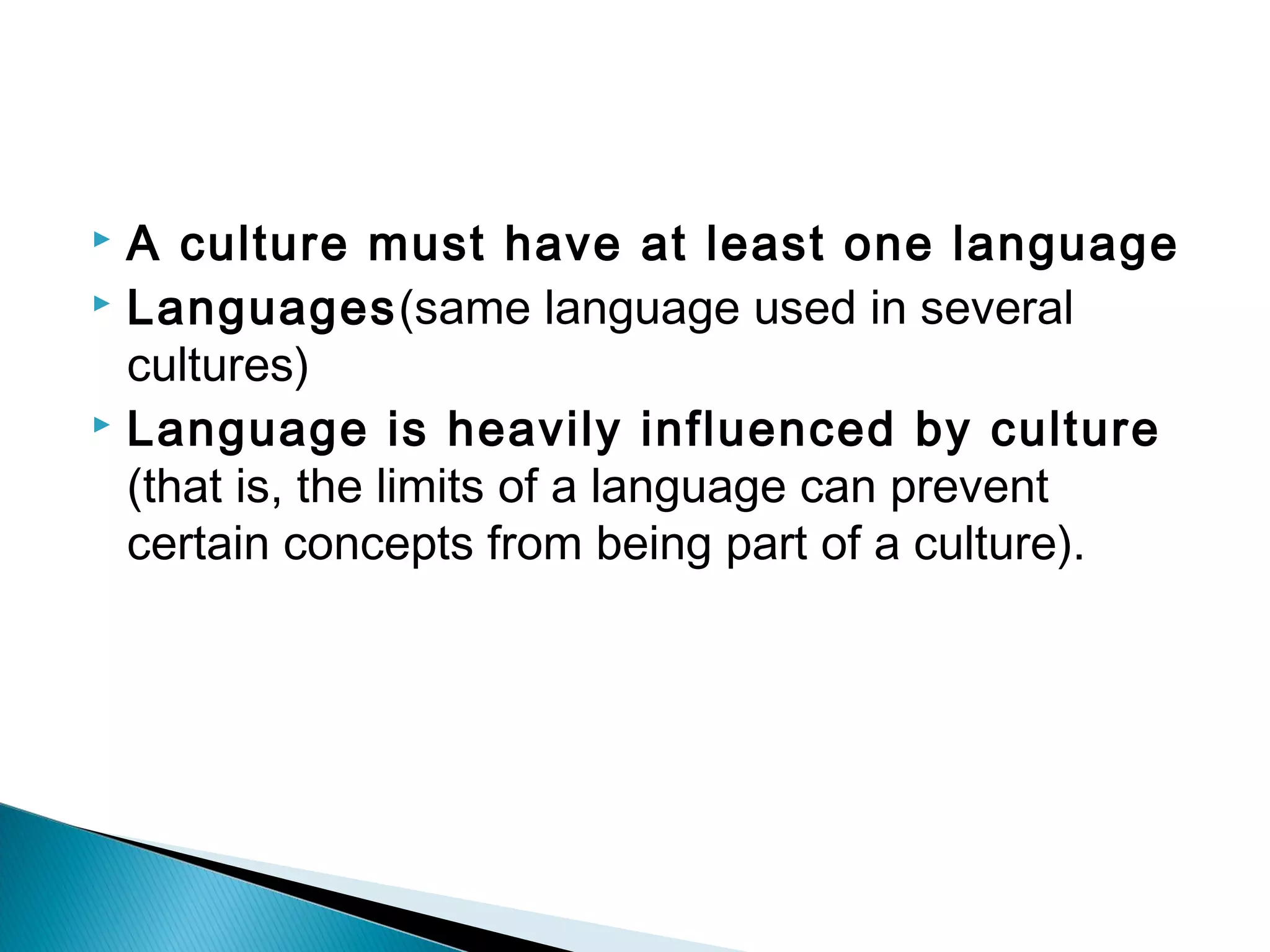  A culture must have at least one language
 Languages(same language used in several

  cultures)
 Language is heavily influenced by culture

  (that is, the limits of a language can prevent
  certain concepts from being part of a culture).
 