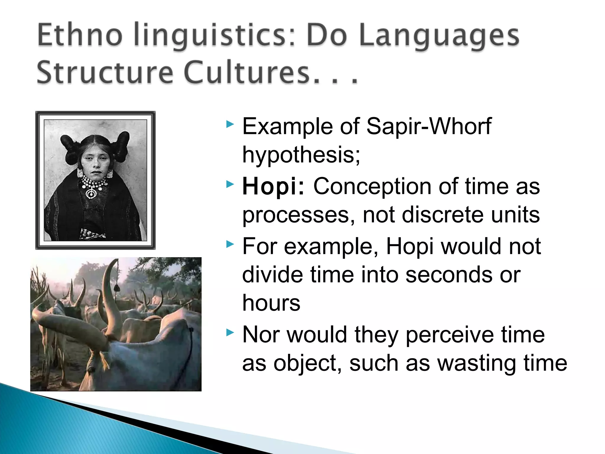  Example of Sapir-Whorf
  hypothesis;
 Hopi: Conception of time as

  processes, not discrete units
 For example, Hopi would not

  divide time into seconds or
  hours
 Nor would they perceive time

  as object, such as wasting time
 