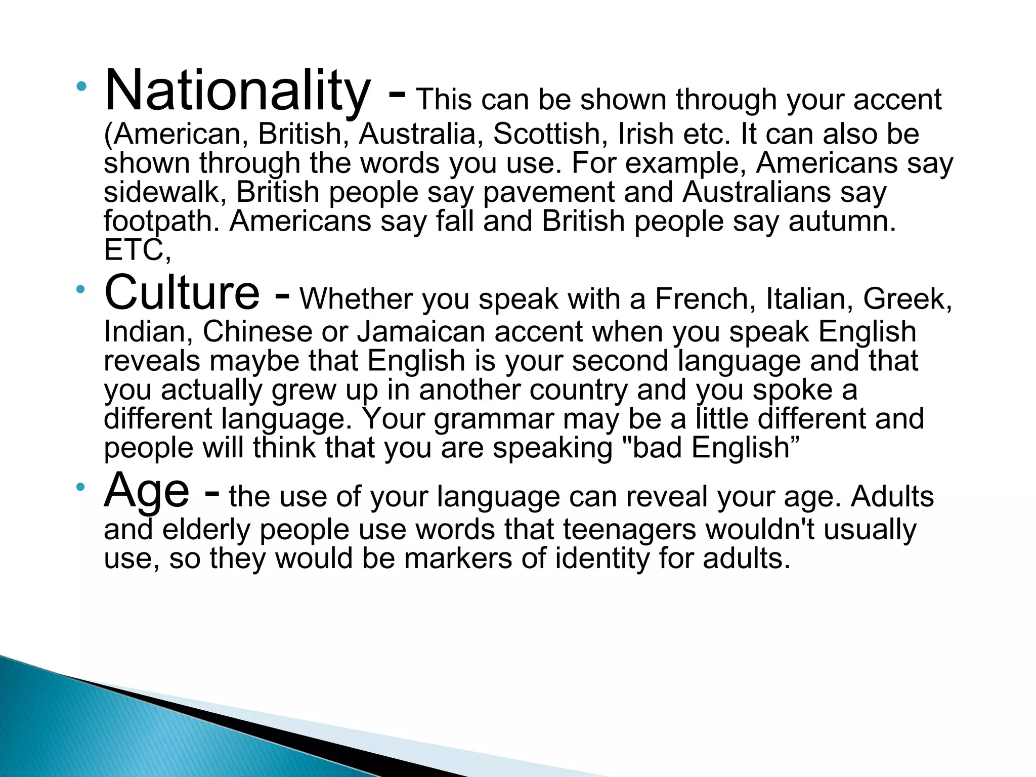 •   Nationality - This can be shown through your accent
    (American, British, Australia, Scottish, Irish etc. It can also be
    shown through the words you use. For example, Americans say
    sidewalk, British people say pavement and Australians say
    footpath. Americans say fall and British people say autumn.
    ETC,
•   Culture - Whether you speak with a French, Italian, Greek,
    Indian, Chinese or Jamaican accent when you speak English
    reveals maybe that English is your second language and that
    you actually grew up in another country and you spoke a
    different language. Your grammar may be a little different and
    people will think that you are speaking "bad English”
•   Age - the use of your language can reveal your age. Adults
    and elderly people use words that teenagers wouldn't usually
    use, so they would be markers of identity for adults.
 