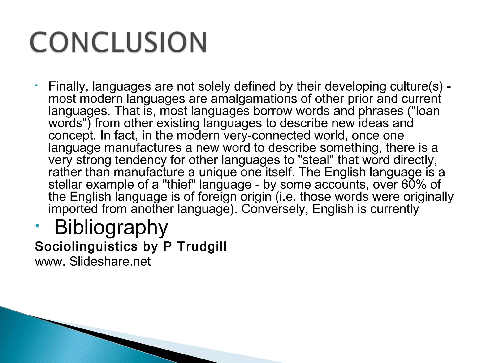 •   Finally, languages are not solely defined by their developing culture(s) -
    most modern languages are amalgamations of other prior and current
    languages. That is, most languages borrow words and phrases ("loan
    words") from other existing languages to describe new ideas and
    concept. In fact, in the modern very-connected world, once one
    language manufactures a new word to describe something, there is a
    very strong tendency for other languages to "steal" that word directly,
    rather than manufacture a unique one itself. The English language is a
    stellar example of a "thief" language - by some accounts, over 60% of
    the English language is of foreign origin (i.e. those words were originally
    imported from another language). Conversely, English is currently
•    Bibliography
Sociolinguistics by P Trudgill
www. Slideshare.net
 