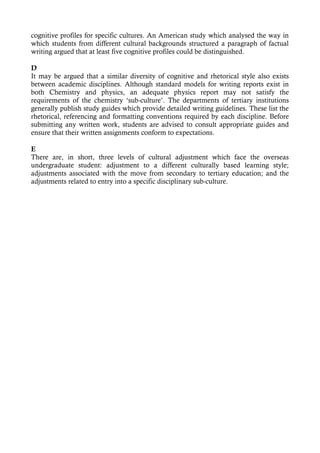 cognitive profiles for specific cultures. An American study which analysed the way in
which students from different cultural backgrounds structured a paragraph of factual
writing argued that at least five cognitive profiles could be distinguished.

D
It may be argued that a similar diversity of cognitive and rhetorical style also exists
between academic disciplines. Although standard models for writing reports exist in
both Chemistry and physics, an adequate physics report may not satisfy the
requirements of the chemistry ‘sub-culture’. The departments of tertiary institutions
generally publish study guides which provide detailed writing guidelines. These list the
rhetorical, referencing and formatting conventions required by each discipline. Before
submitting any written work, students are advised to consult appropriate guides and
ensure that their written assignments conform to expectations.

E
There are, in short, three levels of cultural adjustment which face the overseas
undergraduate student: adjustment to a different culturally based learning style;
adjustments associated with the move from secondary to tertiary education; and the
adjustments related to entry into a specific disciplinary sub-culture.
 