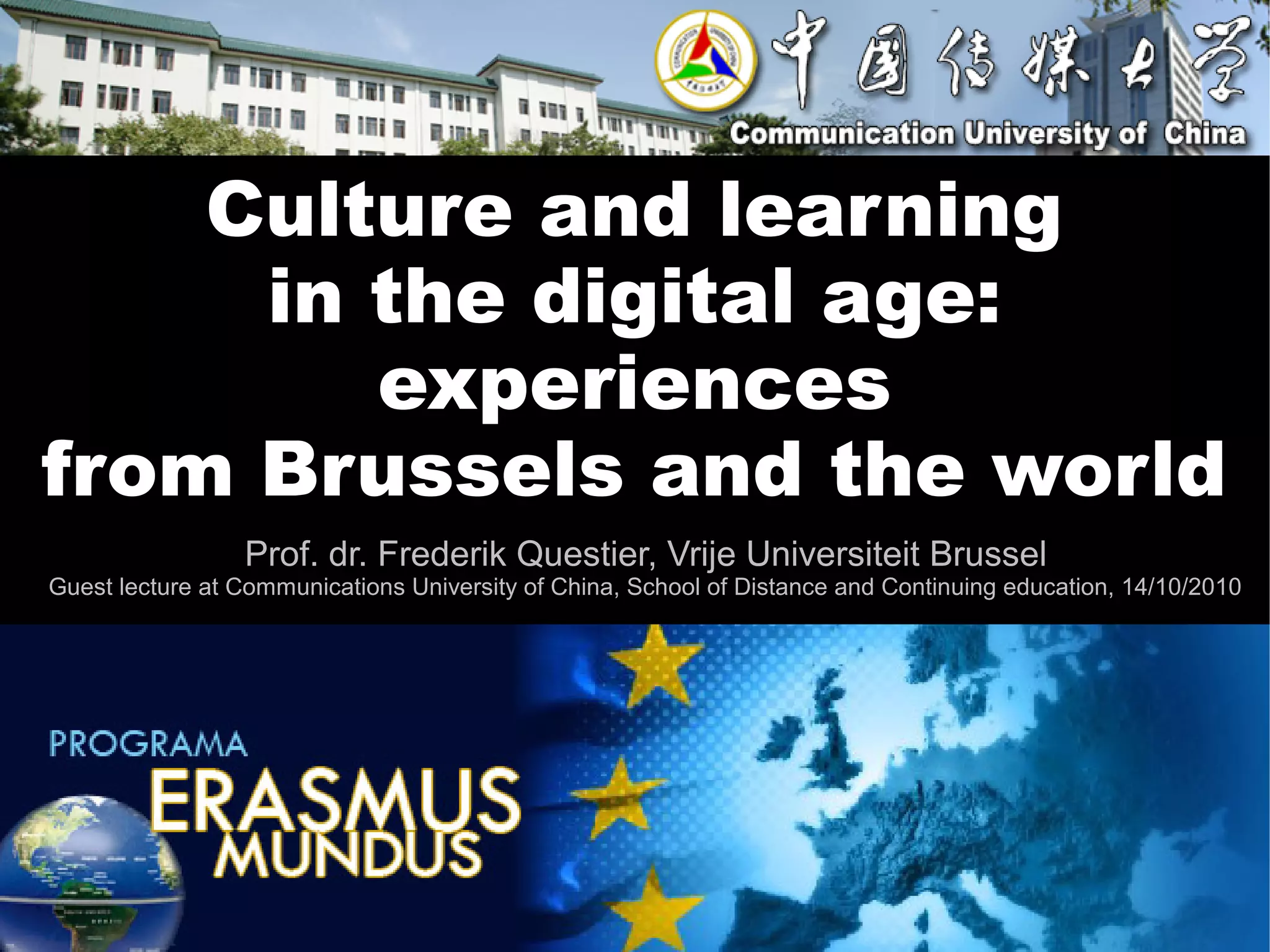 Culture and learning
     in the digital age:
        experiences
from Brussels and the world
                 Prof. dr. Frederik Questier, Vrije Universiteit Brussel
Guest lecture at Communications University of China, School of Distance and Continuing education, 14/10/2010
 