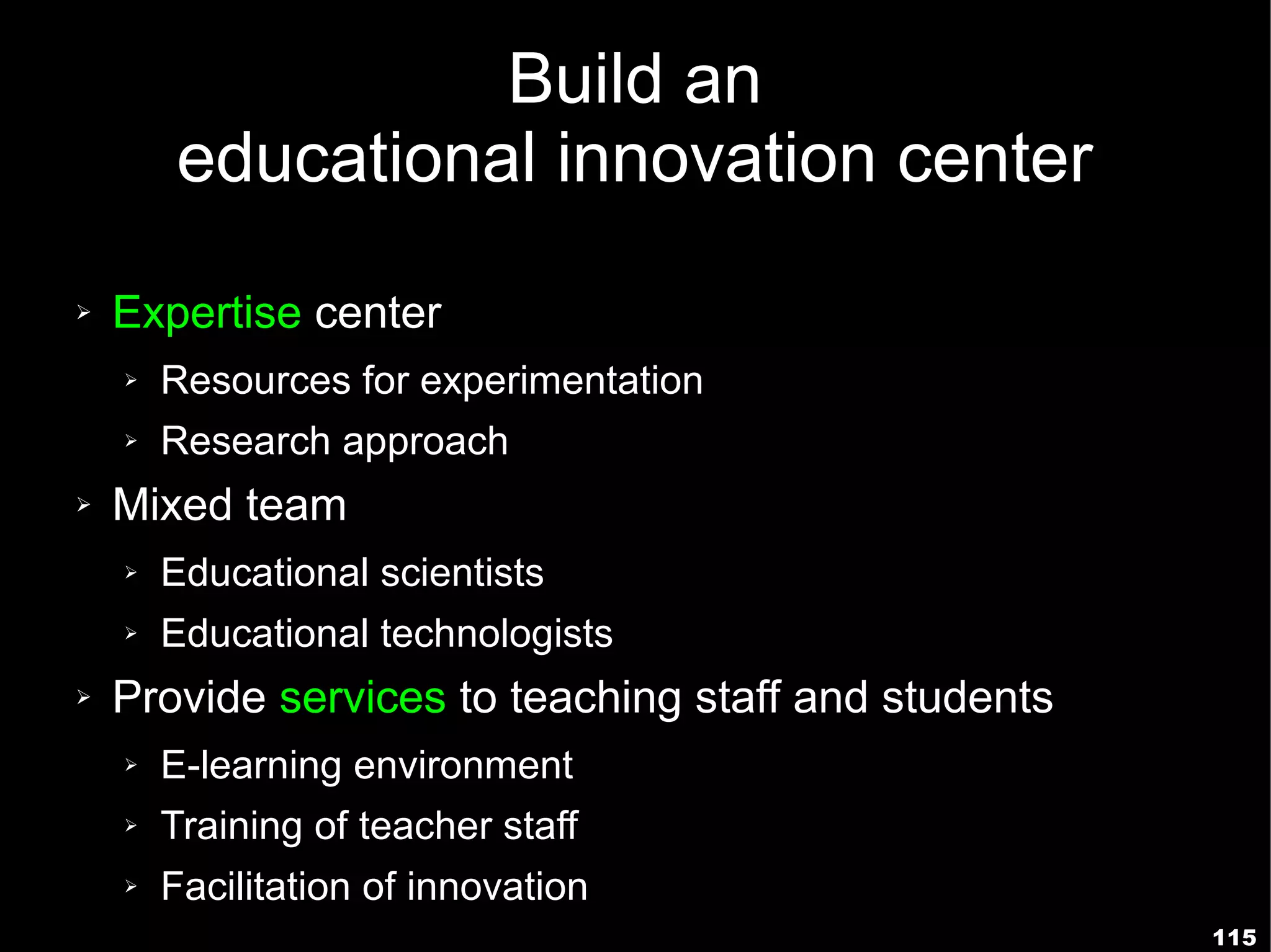 Build an
        educational innovation center
➢   Expertise center
    ➢   Resources for experimentation
    ➢   Research approach
➢   Mixed team
    ➢   Educational scientists
    ➢   Educational technologists
➢   Provide services to teaching staff and students
    ➢   E-learning environment
    ➢   Training of teacher staff
    ➢   Facilitation of innovation
                                                      115
 