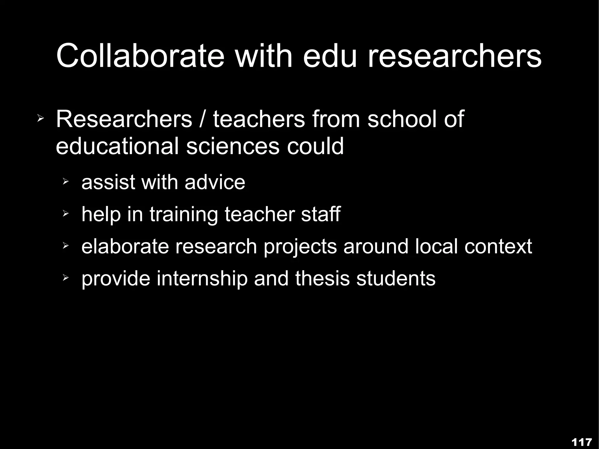 Collaborate with edu researchers
➢   Researchers / teachers from school of
    educational sciences could
    ➢   assist with advice
    ➢   help in training teacher staff
    ➢   elaborate research projects around local context
    ➢   provide internship and thesis students




                                                           117
 