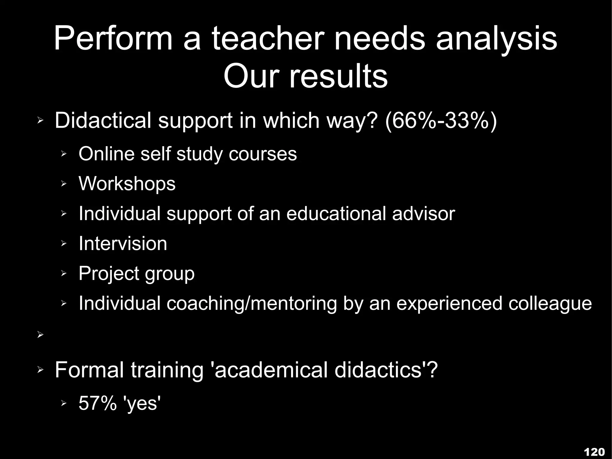 Perform a teacher needs analysis
               Our results
➢   Didactical support in which way? (66%-33%)
    ➢   Online self study courses
    ➢   Workshops
    ➢   Individual support of an educational advisor
    ➢   Intervision
    ➢   Project group
    ➢   Individual coaching/mentoring by an experienced colleague
➢


➢   Formal training 'academical didactics'?
    ➢   57% 'yes'

                                                                120
 