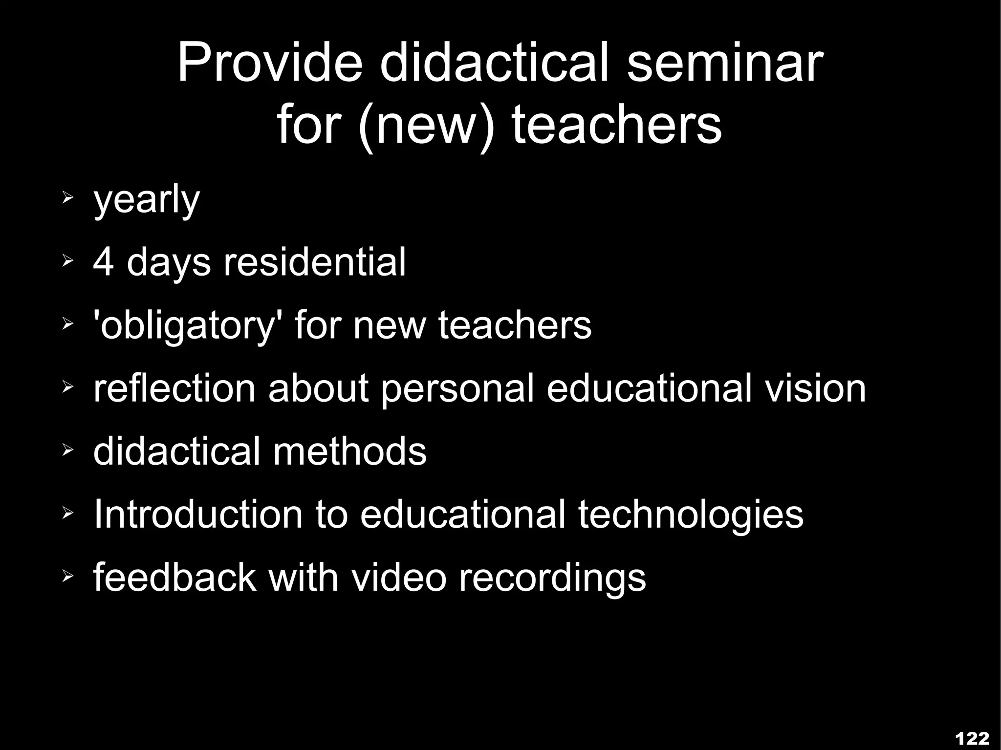 Provide didactical seminar
            for (new) teachers
➢   yearly
➢   4 days residential
➢   'obligatory' for new teachers
➢   reflection about personal educational vision
➢   didactical methods
➢   Introduction to educational technologies
➢   feedback with video recordings


                                                   122
 